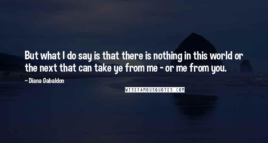 Diana Gabaldon Quotes: But what I do say is that there is nothing in this world or the next that can take ye from me - or me from you.