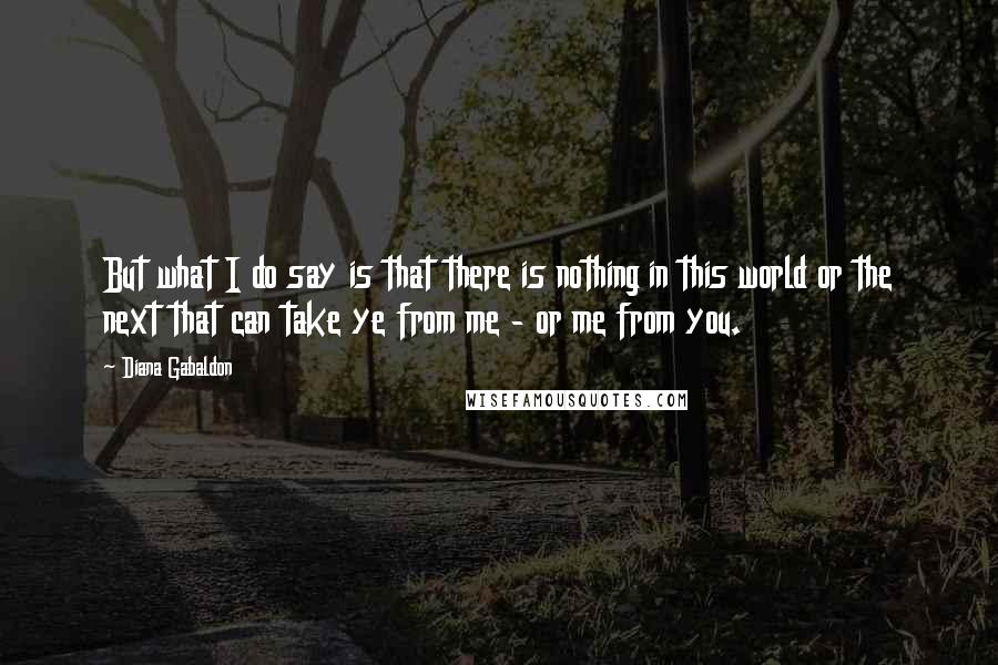 Diana Gabaldon Quotes: But what I do say is that there is nothing in this world or the next that can take ye from me - or me from you.