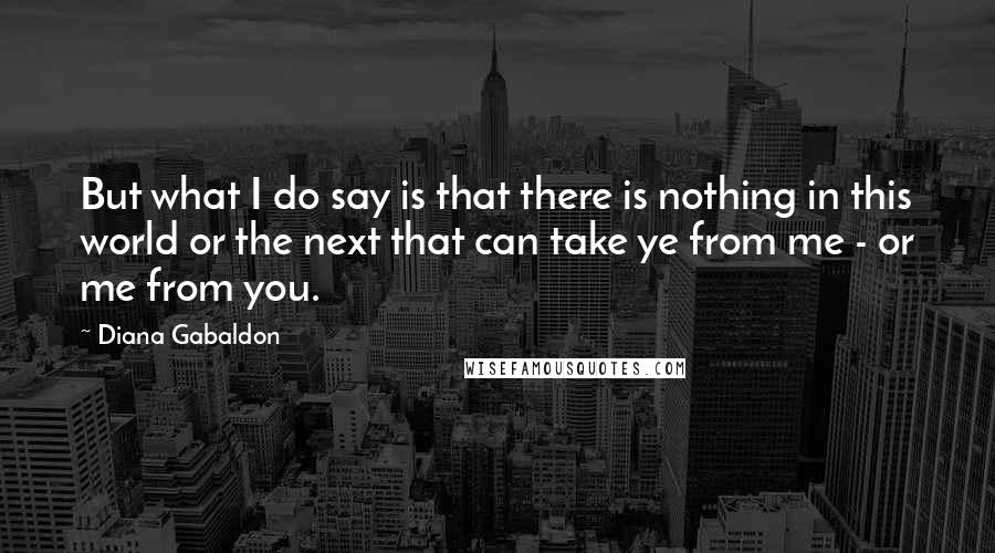 Diana Gabaldon Quotes: But what I do say is that there is nothing in this world or the next that can take ye from me - or me from you.