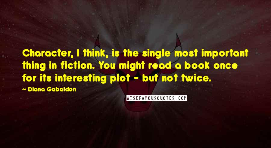 Diana Gabaldon Quotes: Character, I think, is the single most important thing in fiction. You might read a book once for its interesting plot - but not twice.