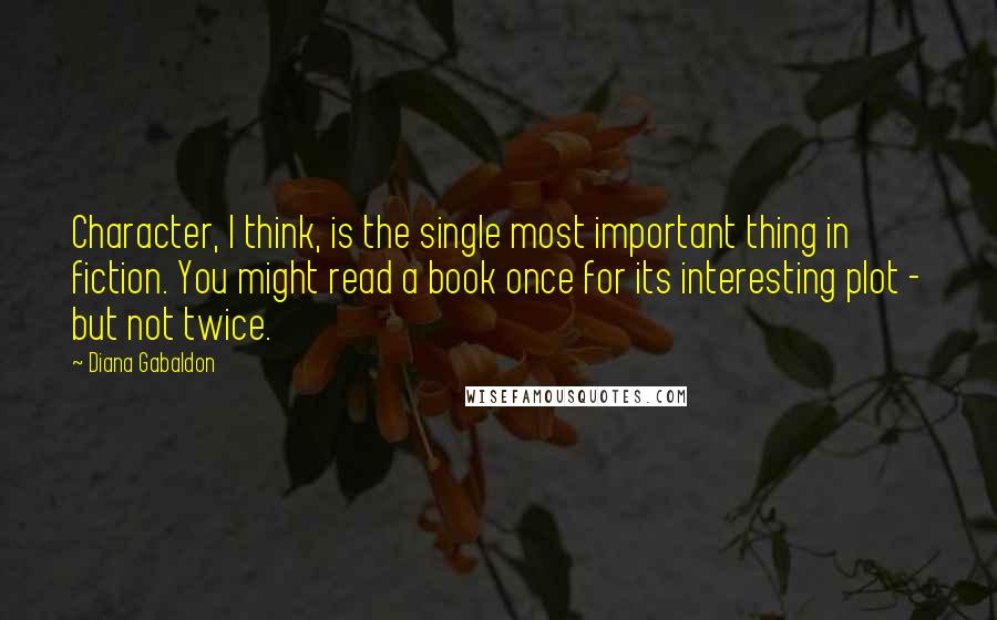 Diana Gabaldon Quotes: Character, I think, is the single most important thing in fiction. You might read a book once for its interesting plot - but not twice.