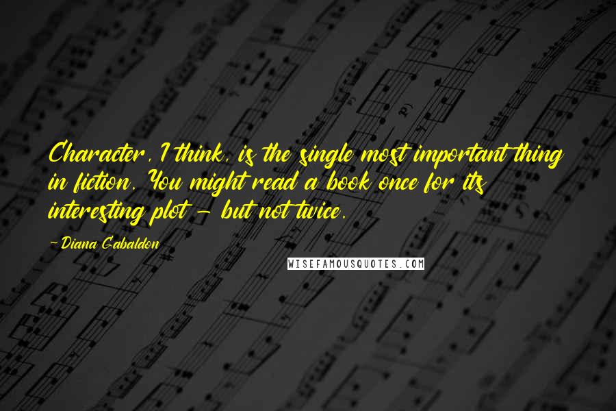 Diana Gabaldon Quotes: Character, I think, is the single most important thing in fiction. You might read a book once for its interesting plot - but not twice.