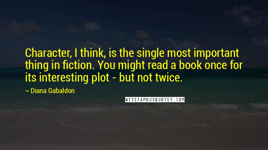 Diana Gabaldon Quotes: Character, I think, is the single most important thing in fiction. You might read a book once for its interesting plot - but not twice.