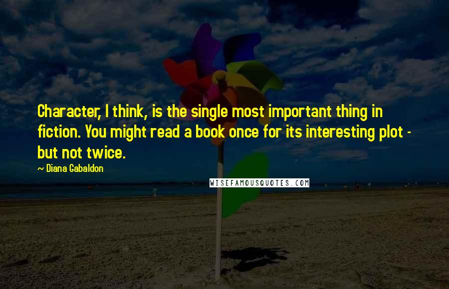 Diana Gabaldon Quotes: Character, I think, is the single most important thing in fiction. You might read a book once for its interesting plot - but not twice.