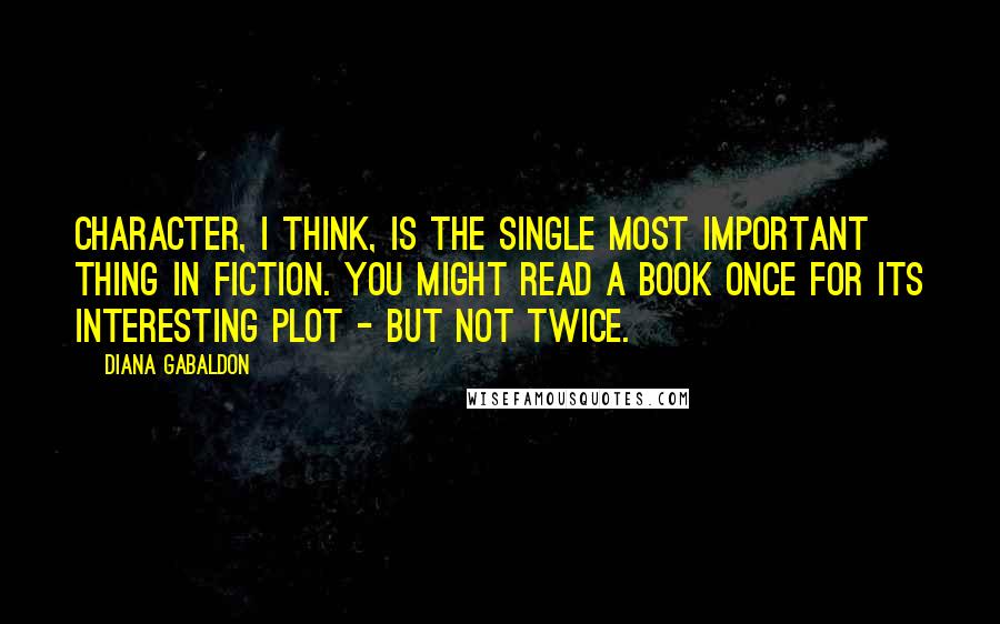 Diana Gabaldon Quotes: Character, I think, is the single most important thing in fiction. You might read a book once for its interesting plot - but not twice.