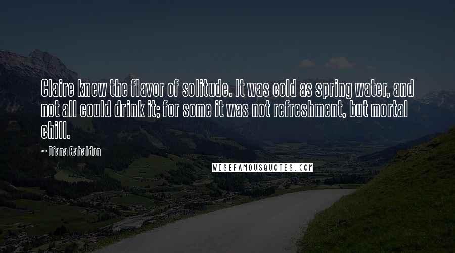 Diana Gabaldon Quotes: Claire knew the flavor of solitude. It was cold as spring water, and not all could drink it; for some it was not refreshment, but mortal chill.