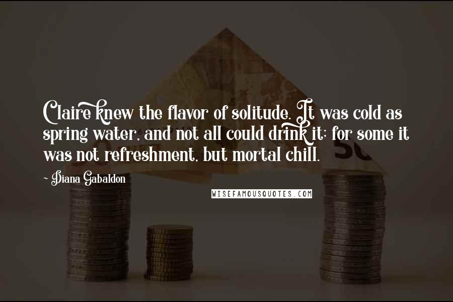 Diana Gabaldon Quotes: Claire knew the flavor of solitude. It was cold as spring water, and not all could drink it; for some it was not refreshment, but mortal chill.