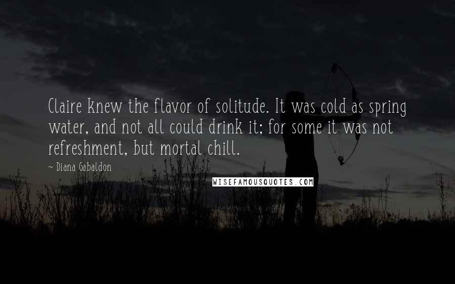 Diana Gabaldon Quotes: Claire knew the flavor of solitude. It was cold as spring water, and not all could drink it; for some it was not refreshment, but mortal chill.