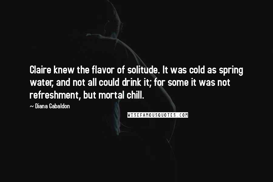Diana Gabaldon Quotes: Claire knew the flavor of solitude. It was cold as spring water, and not all could drink it; for some it was not refreshment, but mortal chill.