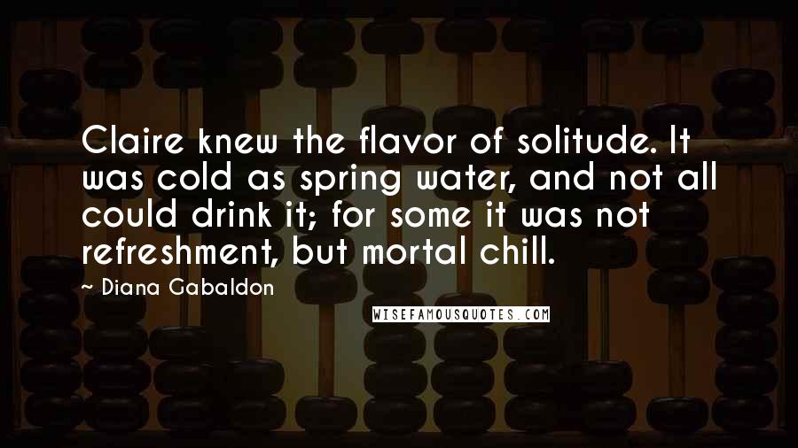 Diana Gabaldon Quotes: Claire knew the flavor of solitude. It was cold as spring water, and not all could drink it; for some it was not refreshment, but mortal chill.