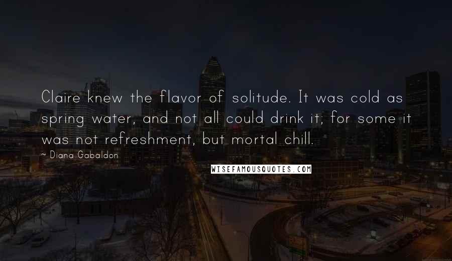 Diana Gabaldon Quotes: Claire knew the flavor of solitude. It was cold as spring water, and not all could drink it; for some it was not refreshment, but mortal chill.