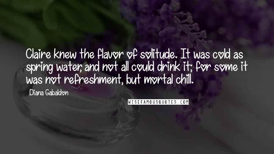 Diana Gabaldon Quotes: Claire knew the flavor of solitude. It was cold as spring water, and not all could drink it; for some it was not refreshment, but mortal chill.