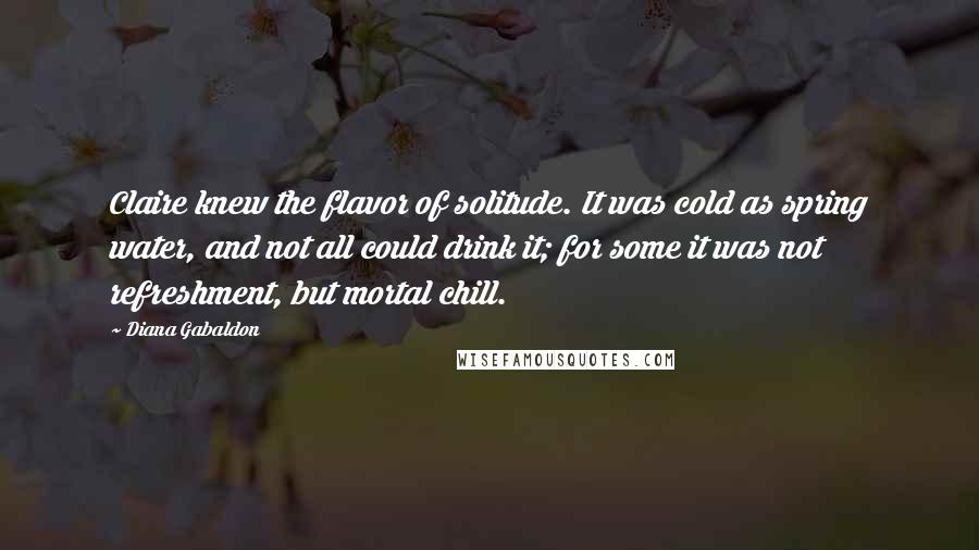 Diana Gabaldon Quotes: Claire knew the flavor of solitude. It was cold as spring water, and not all could drink it; for some it was not refreshment, but mortal chill.