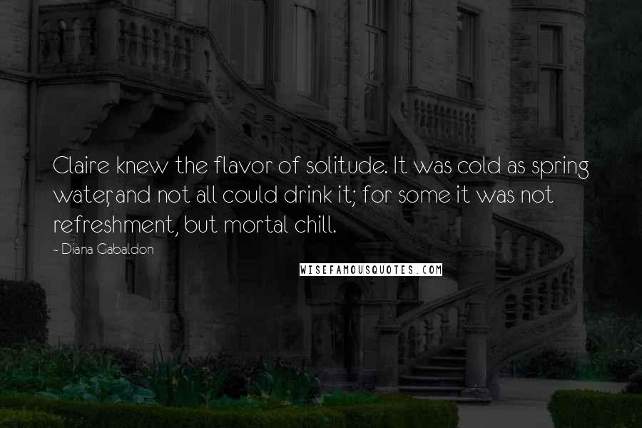 Diana Gabaldon Quotes: Claire knew the flavor of solitude. It was cold as spring water, and not all could drink it; for some it was not refreshment, but mortal chill.