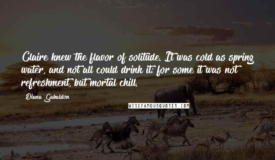 Diana Gabaldon Quotes: Claire knew the flavor of solitude. It was cold as spring water, and not all could drink it; for some it was not refreshment, but mortal chill.