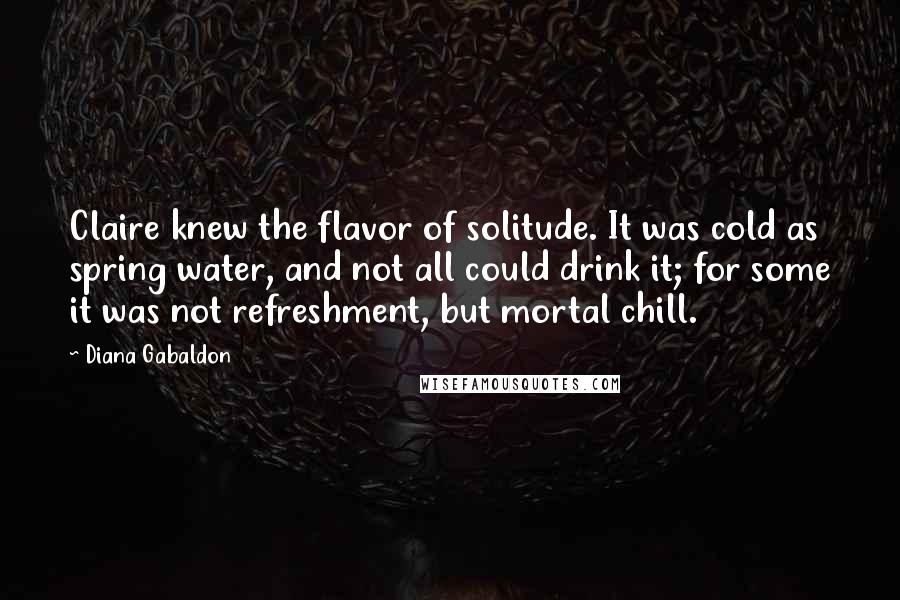 Diana Gabaldon Quotes: Claire knew the flavor of solitude. It was cold as spring water, and not all could drink it; for some it was not refreshment, but mortal chill.