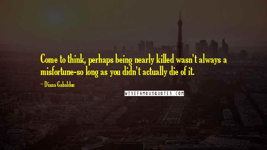 Diana Gabaldon Quotes: Come to think, perhaps being nearly killed wasn't always a misfortune-so long as you didn't actually die of it.