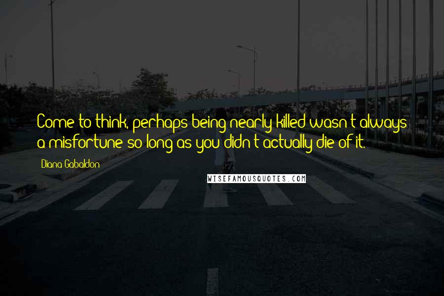 Diana Gabaldon Quotes: Come to think, perhaps being nearly killed wasn't always a misfortune-so long as you didn't actually die of it.