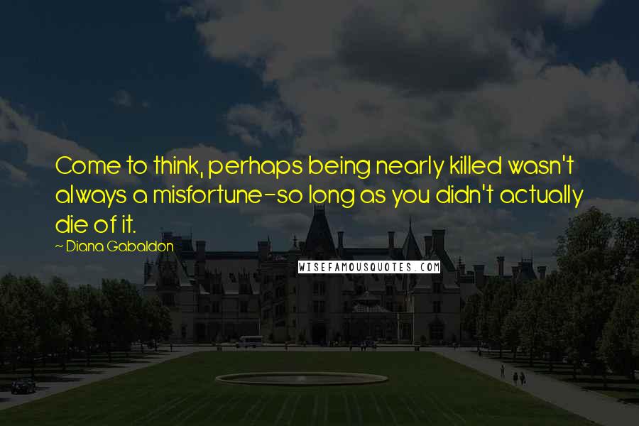 Diana Gabaldon Quotes: Come to think, perhaps being nearly killed wasn't always a misfortune-so long as you didn't actually die of it.