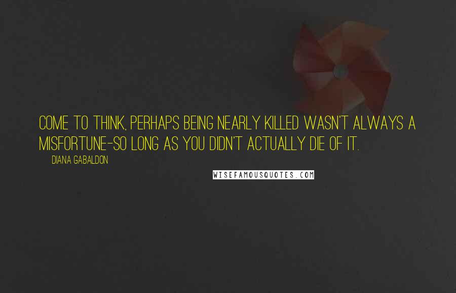 Diana Gabaldon Quotes: Come to think, perhaps being nearly killed wasn't always a misfortune-so long as you didn't actually die of it.