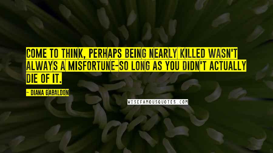 Diana Gabaldon Quotes: Come to think, perhaps being nearly killed wasn't always a misfortune-so long as you didn't actually die of it.