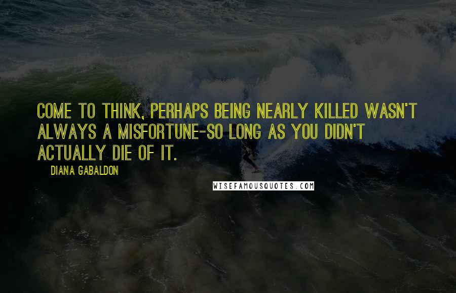 Diana Gabaldon Quotes: Come to think, perhaps being nearly killed wasn't always a misfortune-so long as you didn't actually die of it.