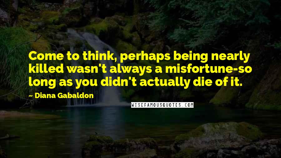 Diana Gabaldon Quotes: Come to think, perhaps being nearly killed wasn't always a misfortune-so long as you didn't actually die of it.