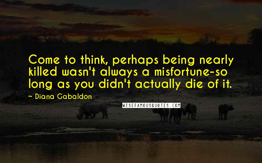 Diana Gabaldon Quotes: Come to think, perhaps being nearly killed wasn't always a misfortune-so long as you didn't actually die of it.