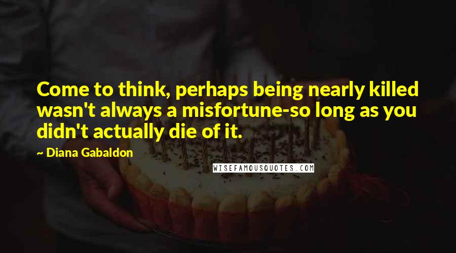 Diana Gabaldon Quotes: Come to think, perhaps being nearly killed wasn't always a misfortune-so long as you didn't actually die of it.