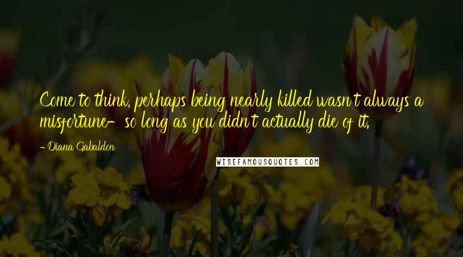 Diana Gabaldon Quotes: Come to think, perhaps being nearly killed wasn't always a misfortune-so long as you didn't actually die of it.