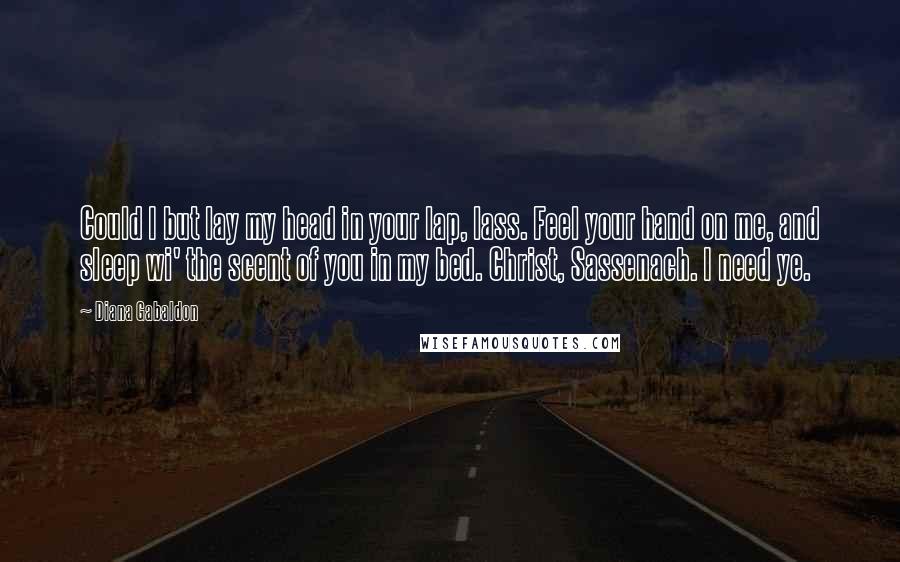 Diana Gabaldon Quotes: Could I but lay my head in your lap, lass. Feel your hand on me, and sleep wi' the scent of you in my bed. Christ, Sassenach. I need ye.