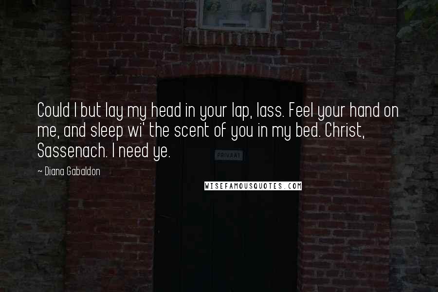 Diana Gabaldon Quotes: Could I but lay my head in your lap, lass. Feel your hand on me, and sleep wi' the scent of you in my bed. Christ, Sassenach. I need ye.