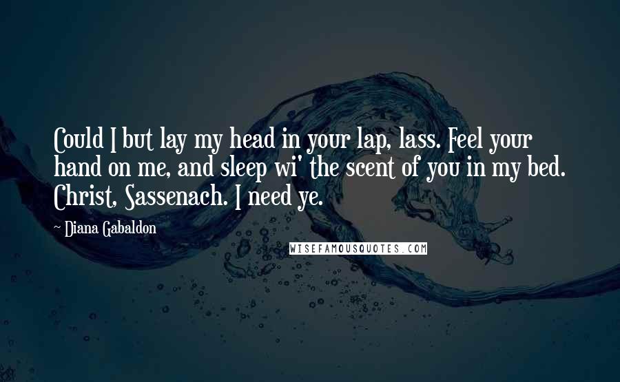 Diana Gabaldon Quotes: Could I but lay my head in your lap, lass. Feel your hand on me, and sleep wi' the scent of you in my bed. Christ, Sassenach. I need ye.