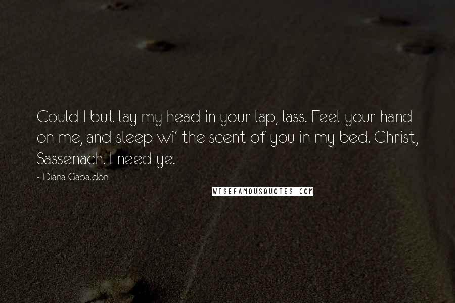 Diana Gabaldon Quotes: Could I but lay my head in your lap, lass. Feel your hand on me, and sleep wi' the scent of you in my bed. Christ, Sassenach. I need ye.