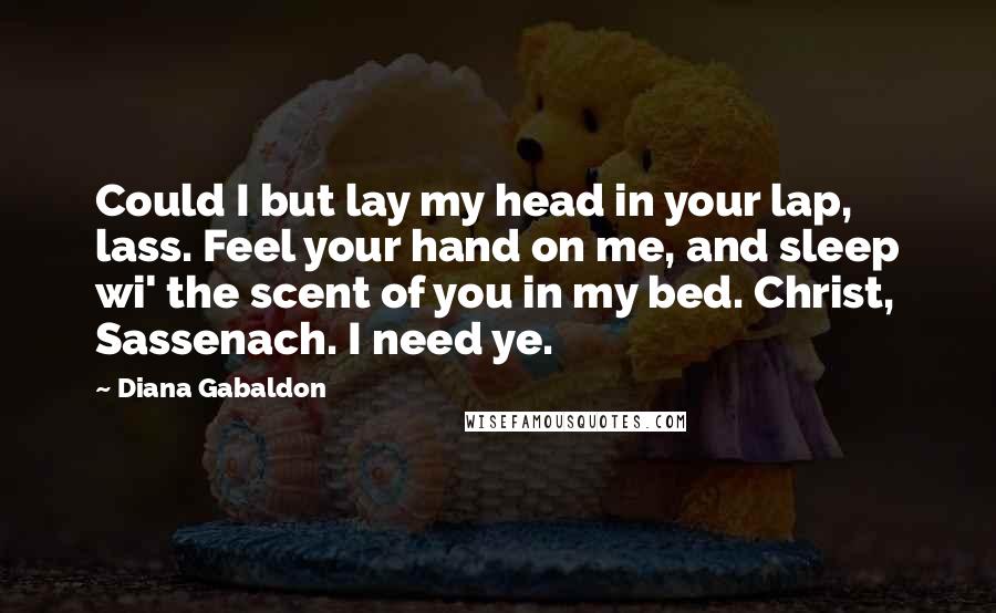 Diana Gabaldon Quotes: Could I but lay my head in your lap, lass. Feel your hand on me, and sleep wi' the scent of you in my bed. Christ, Sassenach. I need ye.