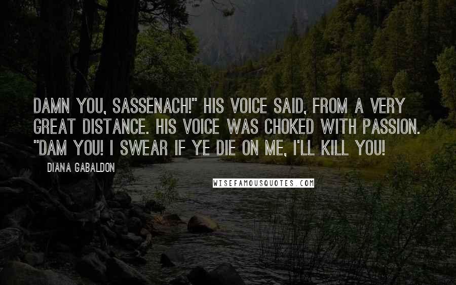 Diana Gabaldon Quotes: Damn you, Sassenach!" his voice said, from a very great distance. His voice was choked with passion. "Dam you! I swear if ye die on me, I'll kill you!