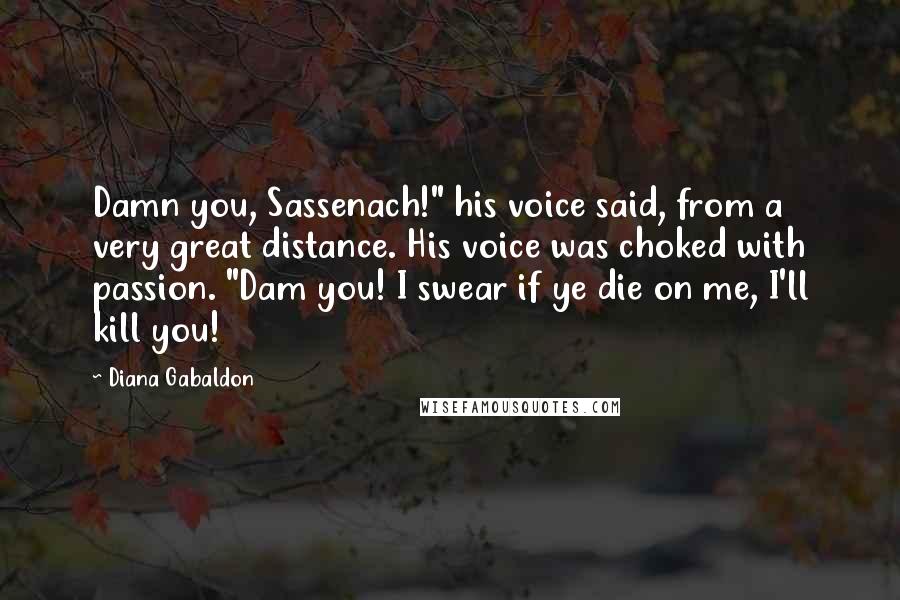 Diana Gabaldon Quotes: Damn you, Sassenach!" his voice said, from a very great distance. His voice was choked with passion. "Dam you! I swear if ye die on me, I'll kill you!