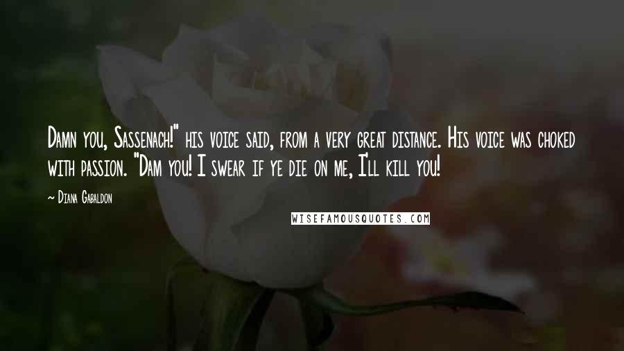 Diana Gabaldon Quotes: Damn you, Sassenach!" his voice said, from a very great distance. His voice was choked with passion. "Dam you! I swear if ye die on me, I'll kill you!