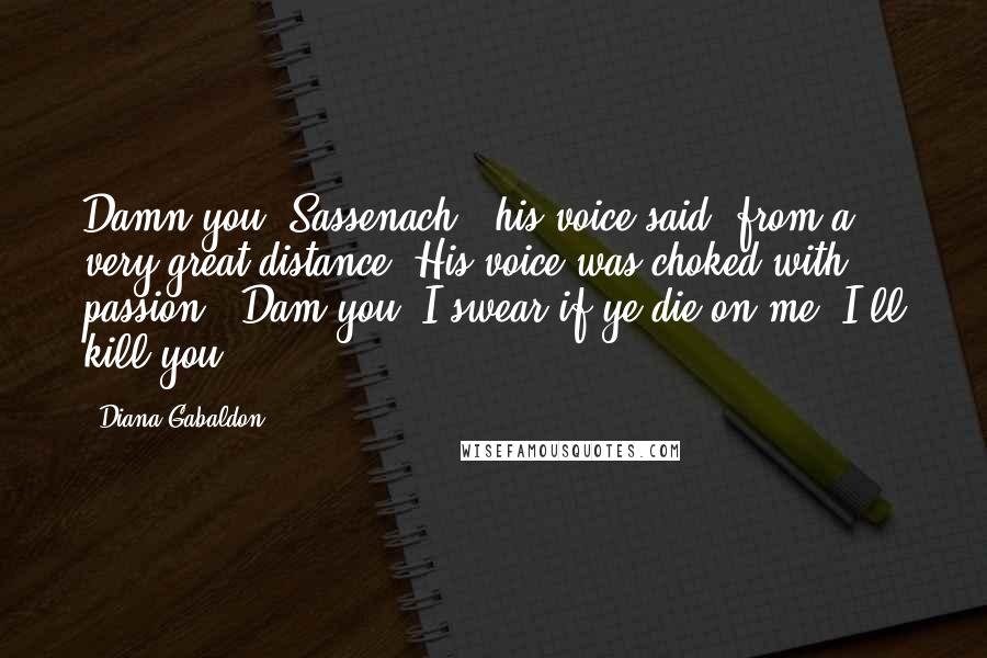 Diana Gabaldon Quotes: Damn you, Sassenach!" his voice said, from a very great distance. His voice was choked with passion. "Dam you! I swear if ye die on me, I'll kill you!