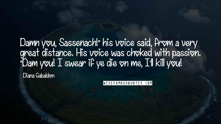 Diana Gabaldon Quotes: Damn you, Sassenach!" his voice said, from a very great distance. His voice was choked with passion. "Dam you! I swear if ye die on me, I'll kill you!