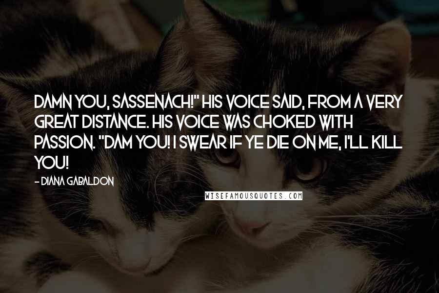 Diana Gabaldon Quotes: Damn you, Sassenach!" his voice said, from a very great distance. His voice was choked with passion. "Dam you! I swear if ye die on me, I'll kill you!