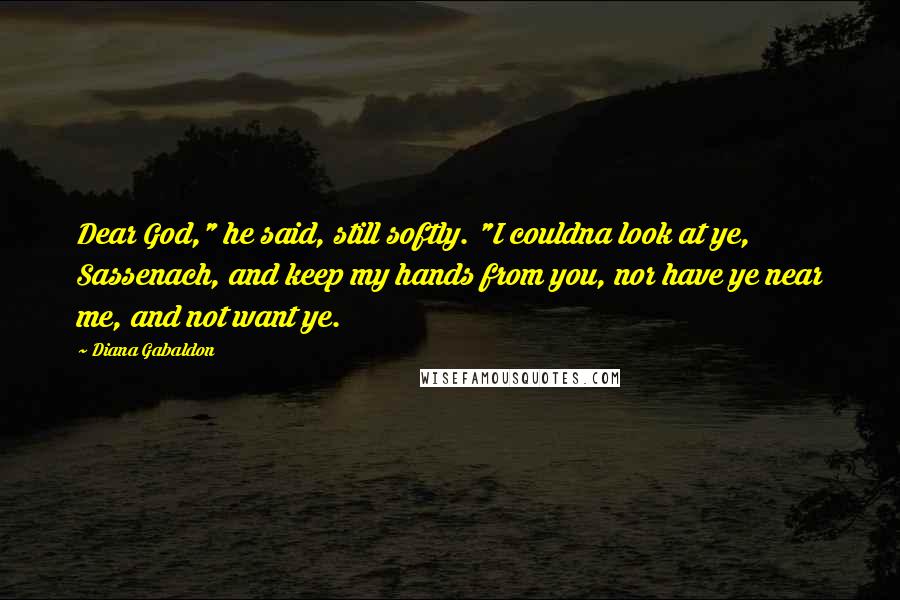 Diana Gabaldon Quotes: Dear God," he said, still softly. "I couldna look at ye, Sassenach, and keep my hands from you, nor have ye near me, and not want ye.