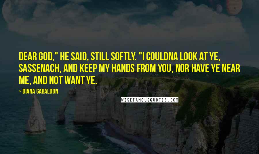 Diana Gabaldon Quotes: Dear God," he said, still softly. "I couldna look at ye, Sassenach, and keep my hands from you, nor have ye near me, and not want ye.