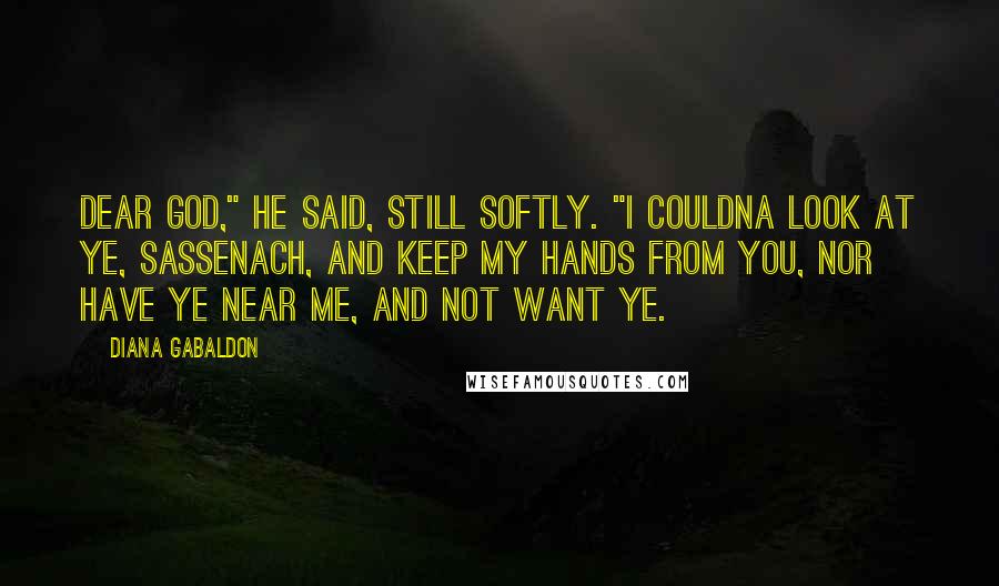 Diana Gabaldon Quotes: Dear God," he said, still softly. "I couldna look at ye, Sassenach, and keep my hands from you, nor have ye near me, and not want ye.