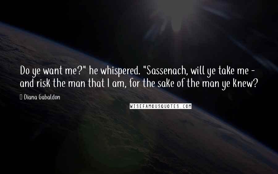 Diana Gabaldon Quotes: Do ye want me?" he whispered. "Sassenach, will ye take me - and risk the man that I am, for the sake of the man ye knew?