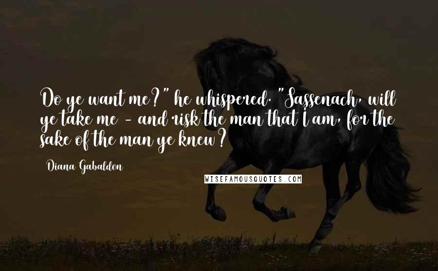 Diana Gabaldon Quotes: Do ye want me?" he whispered. "Sassenach, will ye take me - and risk the man that I am, for the sake of the man ye knew?