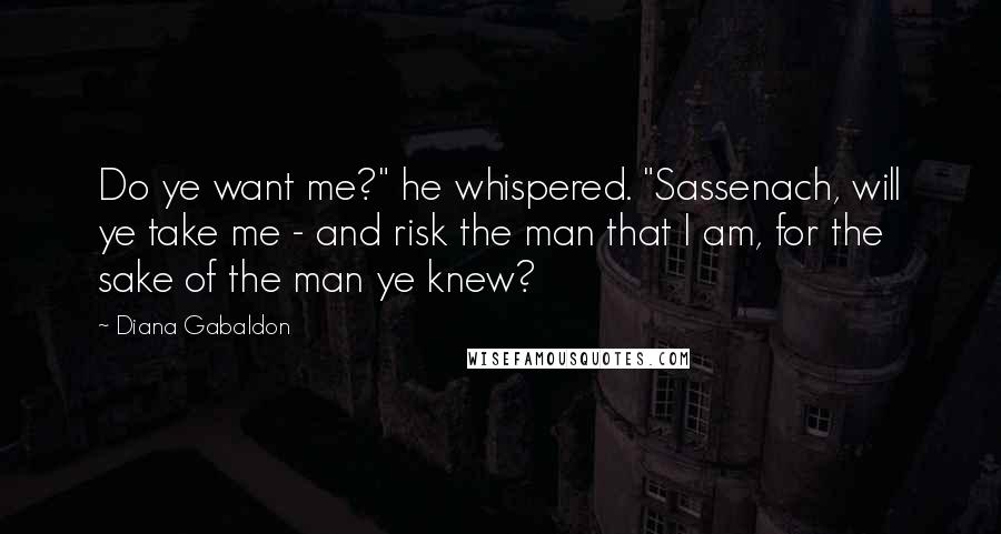 Diana Gabaldon Quotes: Do ye want me?" he whispered. "Sassenach, will ye take me - and risk the man that I am, for the sake of the man ye knew?