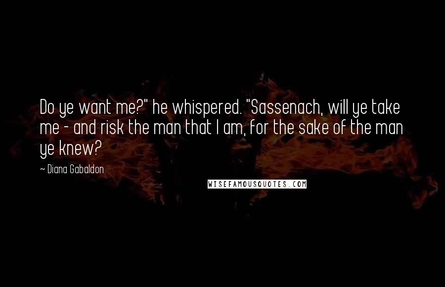 Diana Gabaldon Quotes: Do ye want me?" he whispered. "Sassenach, will ye take me - and risk the man that I am, for the sake of the man ye knew?