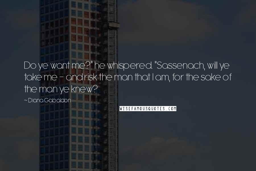 Diana Gabaldon Quotes: Do ye want me?" he whispered. "Sassenach, will ye take me - and risk the man that I am, for the sake of the man ye knew?