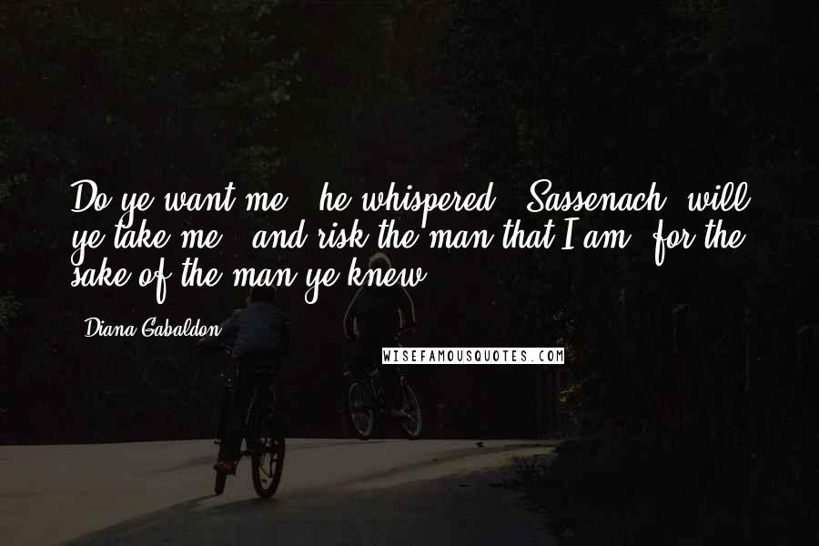 Diana Gabaldon Quotes: Do ye want me?" he whispered. "Sassenach, will ye take me - and risk the man that I am, for the sake of the man ye knew?